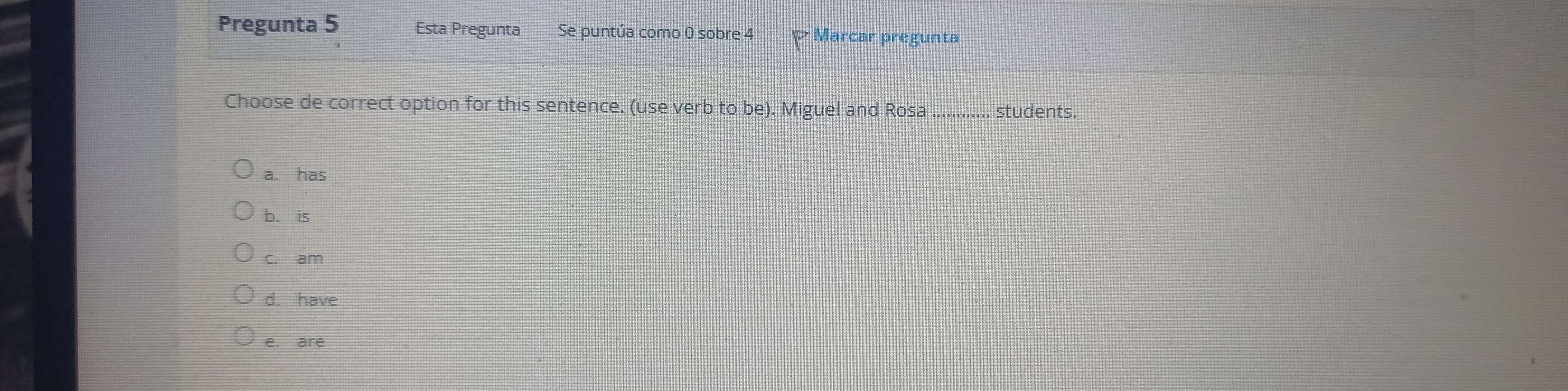 Pregunta 5 Esta Pregunta Se puntúa como 0 sobre 4 Marcar pregunta
Choose de correct option for this sentence. (use verb to be). Miguel and Rosa_ students.
a. has
b. is
c. am
d. have
e. are