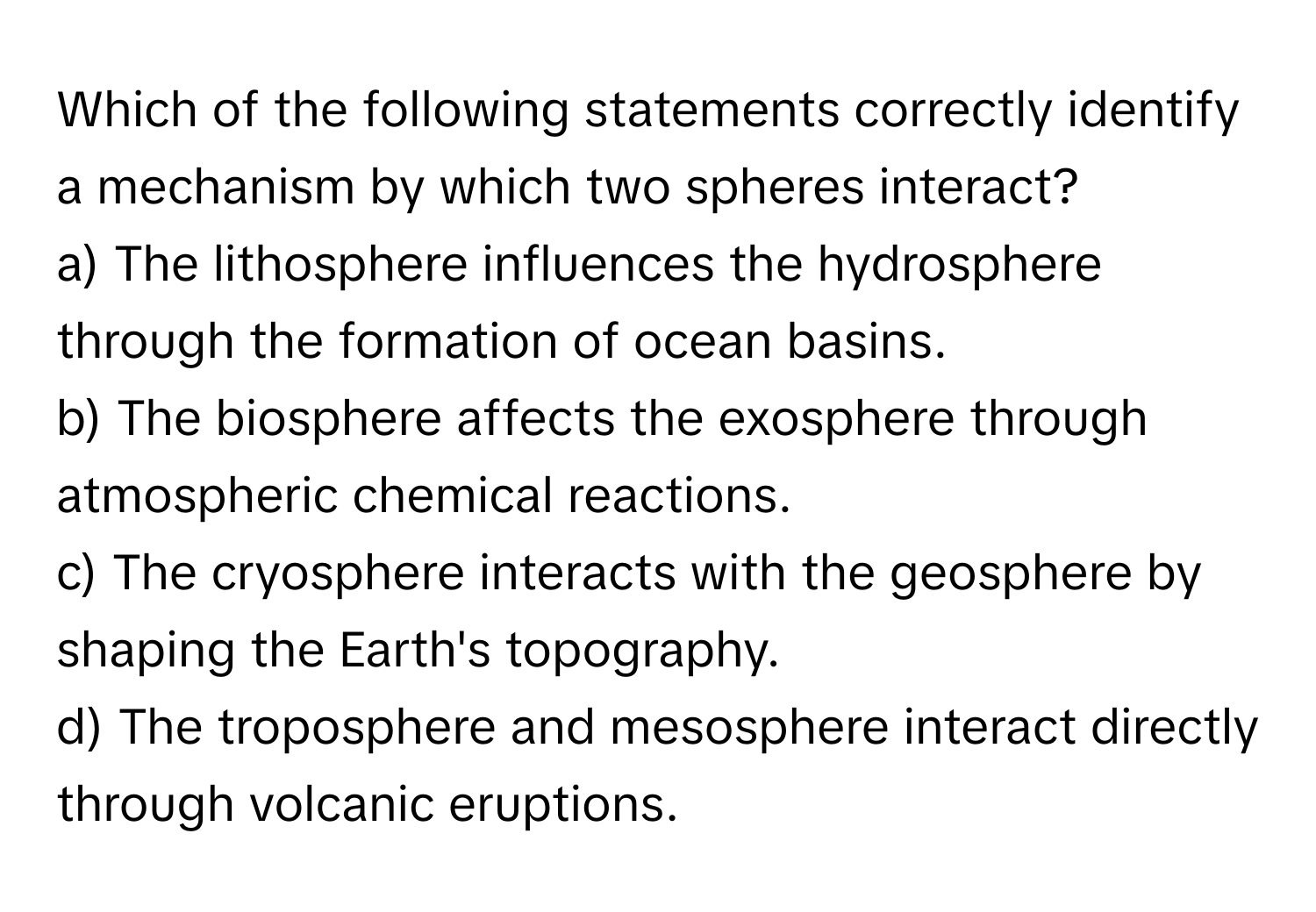 Which of the following statements correctly identify a mechanism by which two spheres interact?
a) The lithosphere influences the hydrosphere through the formation of ocean basins.
b) The biosphere affects the exosphere through atmospheric chemical reactions.
c) The cryosphere interacts with the geosphere by shaping the Earth's topography.
d) The troposphere and mesosphere interact directly through volcanic eruptions.