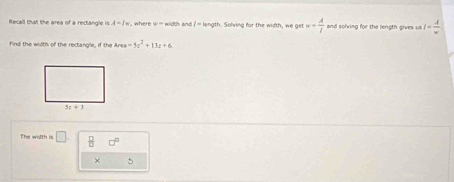 Recall that the area of a rectangle is A=lw , where w= width and l= length. Solving for the width, we get w= A/l  and solving for the length gives us I= A/w 
Find the width of the rectangle, if the Area=5z^2+13z+6.
The width is □ .  □ /□   □^(□)
×