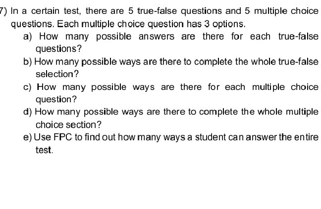 In a certain test, there are 5 true-false questions and 5 multiple choice 
questions. Each multiple choice question has 3 options. 
a) How many possible answers are there for each true-false 
questions? 
b) How many possible ways are there to complete the whole true-false 
selection ? 
c) How many possible ways are there for each multiple choice 
question? 
d) How many possible ways are there to complete the whole multiple 
choice section? 
e) Use FPC to find out how many ways a student can answer the entire 
test.