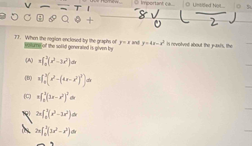 Gov Homew... Important ca... O Untitled Not... Su
.
+
77. When the region enclosed by the graphs of y=x and y=4x-x^2 is revolved about the yaxis, the
volume of the solid generated is given by
(A) π ∈t _0^(3(x^3)-3x^2)dx
(B) π ∈t _0^(3(x^2)-(4x-x^2)^2)dx
(C) π ∈t _0^(3(3x-x^2))^2dx
2π ∈t _0^(3(x^3)-3x^2)dx
(b) 2π ∈t _0^(3(3x^2)-x^3)dx