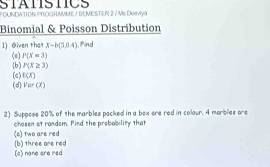 STATSTICS 
FOUNDATION PROGRAMME / SEMESTER 2 / Ms Deeviya 
Binomial & Poisson Distribution 
1) Given that Xsim b(5,0.4) , Pind 
(a) P(X=3)
(b) P(X≥ 3)
(c) E(X)
(d) Var(X)
2) Suppose 20% of the marbles packed in a box are red in colour. 4 marbles are 
chosen at random. Find the probability that 
(a) two are red 
(b) three are red 
(c) none are red