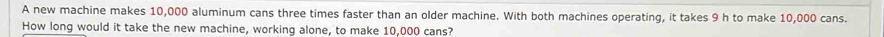 A new machine makes 10,000 aluminum cans three times faster than an older machine. With both machines operating, it takes 9 h to make 10,000 cans. 
How long would it take the new machine, working alone, to make 10,000 cans?