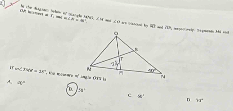 In the diagram below of triangle MNO,
OR intersect at T, and m∠ N=40°. ∠ M and ∠ O are bisected by overline MS and overline OR, respectively. Segments MS and
If m∠ TMR=28° ,the measure of angle OTS is
A. 40°
B. 50° C. 60°
D. 70°