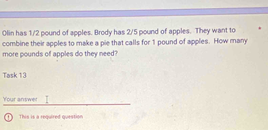 Olin has 1/2 pound of apples. Brody has 2/5 pound of apples. They want to * 
combine their apples to make a pie that calls for 1 pound of apples. How many 
more pounds of apples do they need? 
Task 13 
Your answer 
④ This is a required question