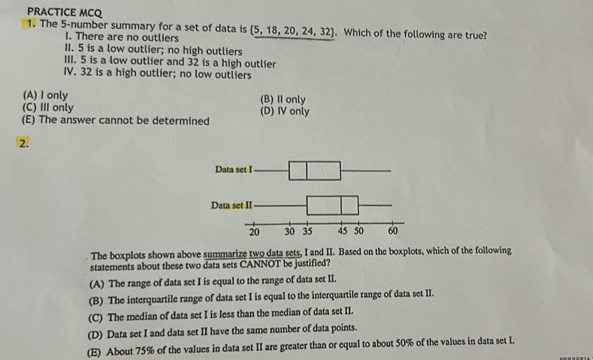 PRACTICE MCQ
1. The 5 -number summary for a set of data is  5,18,20,24,32. Which of the following are true?
I. There are no outliers
1I. 5 is a low outlier; no high outliers
III. 5 is a low outlier and 32 is a high outlier
IV. 32 is a high outlier; no low outliers
(A) I only (B)Ⅱ only
(C) Ⅲ only (D) IV only
(E) The answer cannot be determined
2.
The boxplots shown above summarize two data sets, I and II. Based on the boxplots, which of the following
statements about these two data sets CANNOT be justified?
(A) The range of data set I is equal to the range of data set II.
(B) The interquartile range of data set I is equal to the interquartile range of data set II.
(C) The median of data set I is less than the median of data set II.
(D) Data set I and data set II have the same number of data points.
(E) About 75% of the values in data set II are greater than or equal to about 50% of the values in data set I.