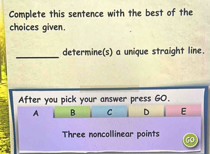 Complete this sentence with the best of the
choices given.
_determine(s) a unique straight line.
After you pick your answer press GO.
A B C D E
Three noncollinear points GO