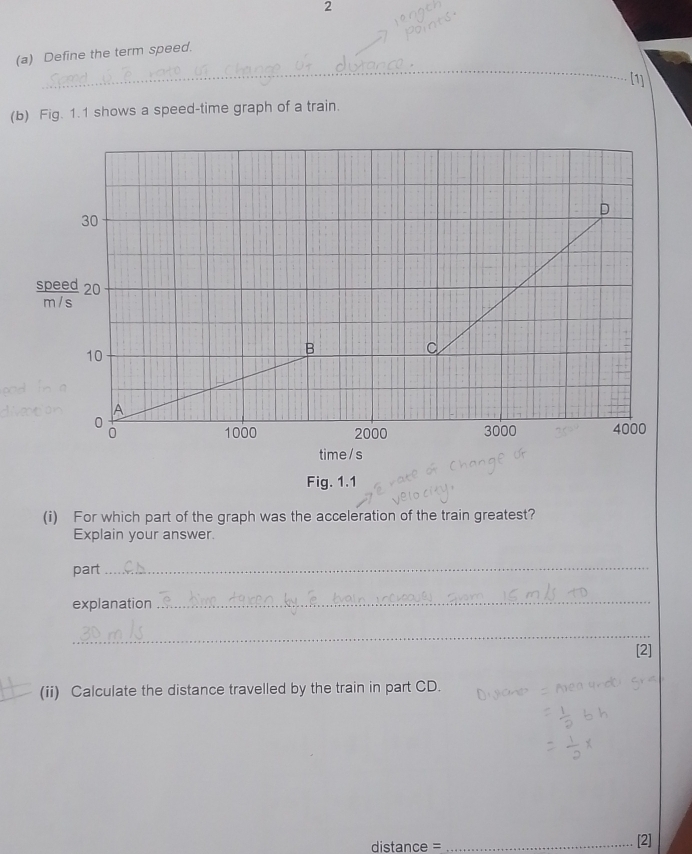 2 
_ 
(a) Define the term speed. 
[1] 
(b) Fig. 1.1 shows a speed-time graph of a train. 
speed
m / s
Fig. 1.1 
(i) For which part of the graph was the acceleration of the train greatest? 
Explain your answer. 
part_ 
explanation 
_ 
_ 
[2] 
(ii) Calculate the distance travelled by the train in part CD. 
distance =_ 
2