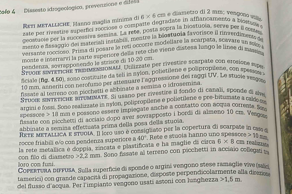 tolo 4 Dissesto idrogeologico, prevenzione e difesa
Reтι мetΑLLichE. Hanno maglia mínima di 6* 6cm e diametro di 2 mm; vengono utiliz
zate per rivestire superfici rocciose o compatte degradate in afflancamento a biostuoie  o
geostuoie per la successiva semina. La rete, posta sopra la biostuoia, serve per il conten
mento e fissaggio dei materiali instabili, mentre la biostuoia favorisce il rinverdimento de
versante roccioso. Prima di posare le reti occorre modellare la scarpata, scavare un solco 
monte e interrarví la parte superiore della rete che viene dístesa lungo le linee dí massima
pendenza, sovrapponendo le strisce di 10-20 cm.
Stuoie sIνTETICHE trIDIMENSIONALI. Utilizzate per rívestire scarpate con erosione super
ficiale (fg. 4.50), sono costituite da teli in nylon, polietilene e polipropilene, con spessore 
10 mm, anneriti con nerofumo per attenuare l’aggressione dei raggi UV. Le stuoie vengono
fissate al terreno con picchetti e abbinate a semina o idrosemina.
Stuοιε sIντετΙCHE bITUMINΑTE. Si usano per rivestire il fondo di canali, sponde di alve
argini e fossi. Sono realizzate in nylon, polipropilene e polietilene e pre-bitumate a caldo con
spessore 18 mm e possono essere impiegate anche a contatto con acqua corrente. Sono
fssate con picchetti di acciaio dopo aver sovrapposto i bordi di almeno 10 cm. Vengond
abbinate a semina effettuata prima della posa della stuoia.
RετE mεTALLICA E sTUOIA, Il loro uso è consigliato per la copertura di scarpate in caso di
rocce friabili e/o con pendenza superiore a 40°. Rete e stuoia hanno uno spessore 10r nm
la rete metallica è doppia, zincata e plastificata e ha maglie di circa 6* 8cm realizzate
con filo di diametro >2,2 mm. Sono fissate al terreno con picchetti in acciaio collegati tra
loro con funi.
CopertURa dIFFUSA. Sulla superficie di sponde o argini vengono stese ramaglie vive (salici
tamerici) con grande capacità di propagazione, disposte perpendicolarmente alla direzione
del flusso d'acqua. Per l’impianto vengono usati astoni con lunghezza 1,5m.