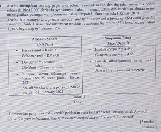 Arwind merupakan seorang pegurus di sebuah syarikat swasta dan dia telah menerima bonus
sebanyak RM45 000 daripada syarikatnya Jadual 1 menunjukkan dua kaedah pelaburan untuk
meningkatkan pulangan wang bonusnya dalam tempoh 1 tahun, bermula 1 Januari 2020.
Arwind is a manager in a private company and he has received a bonus of RM45 000 from his
company. Table I shows two investment methods to increase the return of his bonus money within
1 year, beginning of 1 January 2020.
Table 1
Berdasarkan pengiraan anda, kaedah pelaburan yang manakah lebih berbaloi untuk Arwind?
Based on your calculation, which investment method that will be worth for Arwind?
[5 markah]
[5 marks]