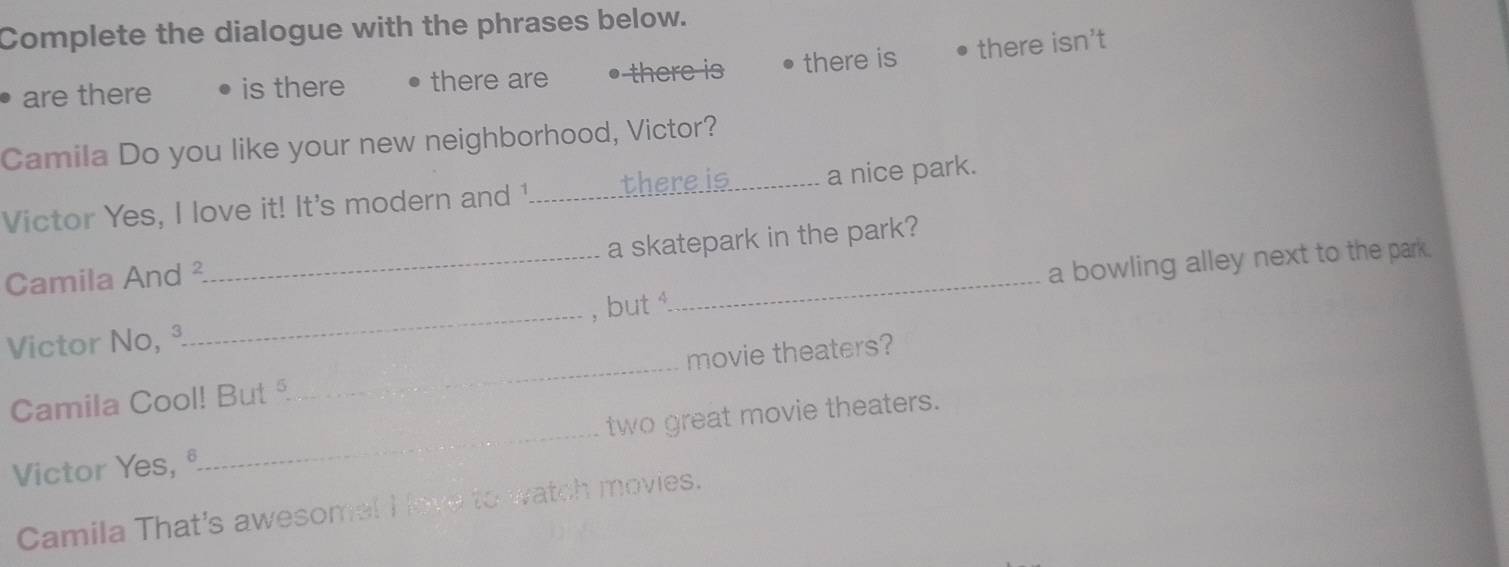 Complete the dialogue with the phrases below.
are there is there there are there is there is there isn't
Camila Do you like your new neighborhood, Victor?
Victor Yes, I love it! It's modern and 1._ there is_ a nice park.
Camila And ² a skatepark in the park?
Victor No, ª_ _, but_ a bowling alley next to the park.
Camila Cool! But _movie theaters?
Victor Yes, ª_ two great movie theaters.
Camila That's awesome! I ove to watch movies.