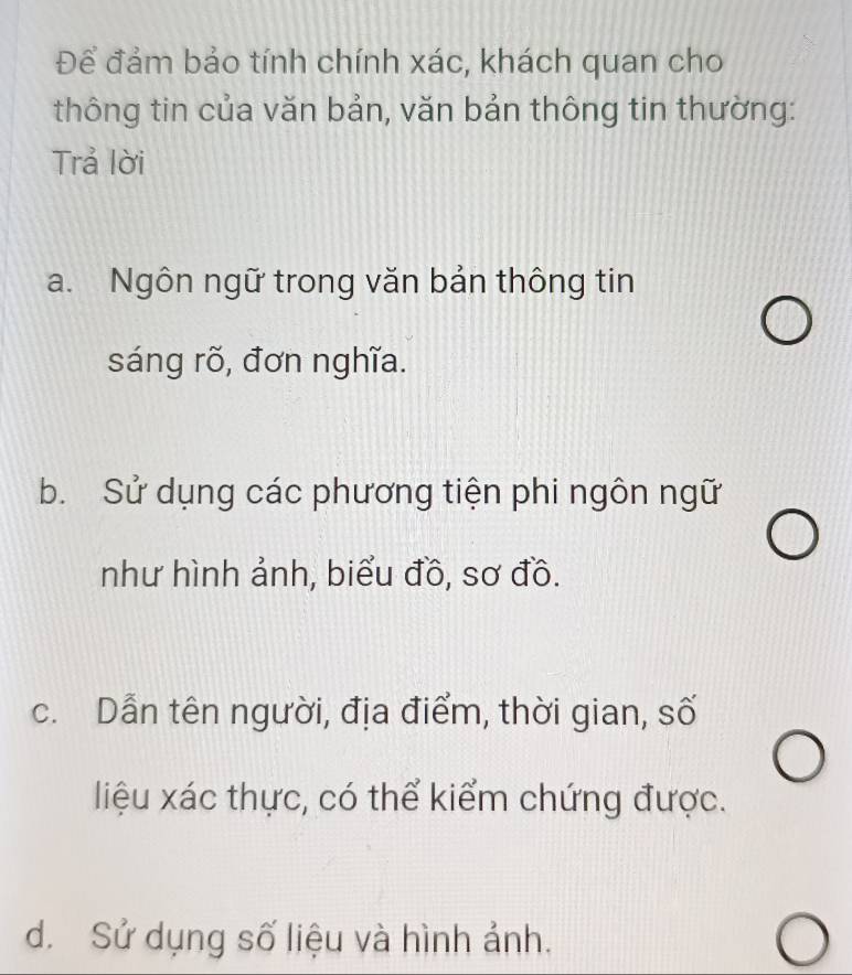 Để đảm bảo tính chính xác, khách quan cho
thông tin của văn bản, văn bản thông tin thường:
Trả lời
a. Ngôn ngữ trong văn bản thông tin
sáng rõ, đơn nghĩa.
b. Sử dụng các phương tiện phi ngôn ngữ
như hình ảnh, biểu đồ, sơ đồ.
c. Dẫn tên người, địa điểm, thời gian, số
liệu xác thực, có thể kiểm chứng được.
d. Sử dụng số liệu và hình ảnh.