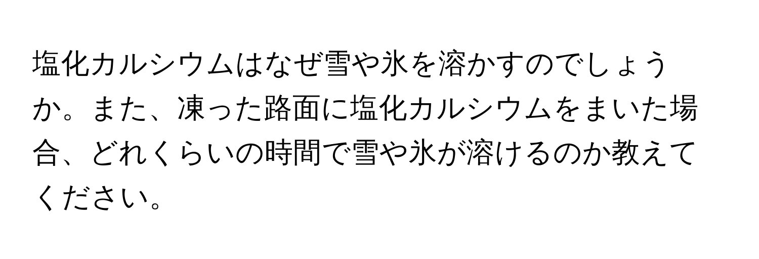塩化カルシウムはなぜ雪や氷を溶かすのでしょうか。また、凍った路面に塩化カルシウムをまいた場合、どれくらいの時間で雪や氷が溶けるのか教えてください。