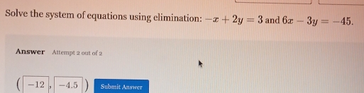 Solve the system of equations using elimination: -x+2y=3 and 6x-3y=-45. 
Answer Attempt 2 out of 2
(-12, -4.5) Submit Answer