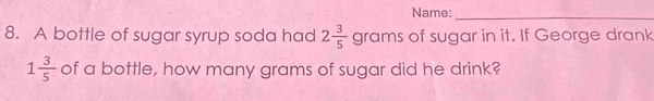 Name:_ 
8. A bottle of sugar syrup soda had 2 3/5  grams of sugar in it. If George drank
1 3/5  of a bottle, how many grams of sugar did he drink?