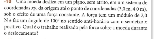 ·10 Uma moeda desliza em um plạno, sem atrito, em um sistema de 
coordenadas xy, da origem até o ponto de coordenadas (3,0 m, 4,0 m), 
sob o efeito de uma força constante. A força tem um módulo de 2,0
N e faz um ângulo de 100° no sentido anti-horário com o semieixo x
positivo. Qual é o trabalho realizado pela força sobre a moeda durante 
o deslocamento?