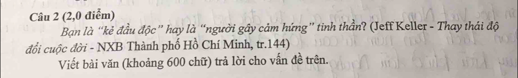 (2,0 điểm) 
Bạn là “kẻ đầu độc” hay là “người gây cảm hứng” tinh thần? (Jeff Keller - Thay thái độ 
đổi cuộc đời - NXB Thành phố Hồ Chí Minh, tr. 144) 
Viết bài văn (khoảng 600 chữ) trả lời cho vấn đề trên.