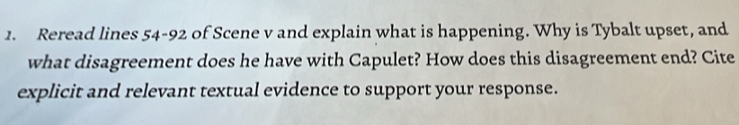 Reread lines 54-92 of Scene v and explain what is happening. Why is Tybalt upset, and 
what disagreement does he have with Capulet? How does this disagreement end? Cite 
explicit and relevant textual evidence to support your response.