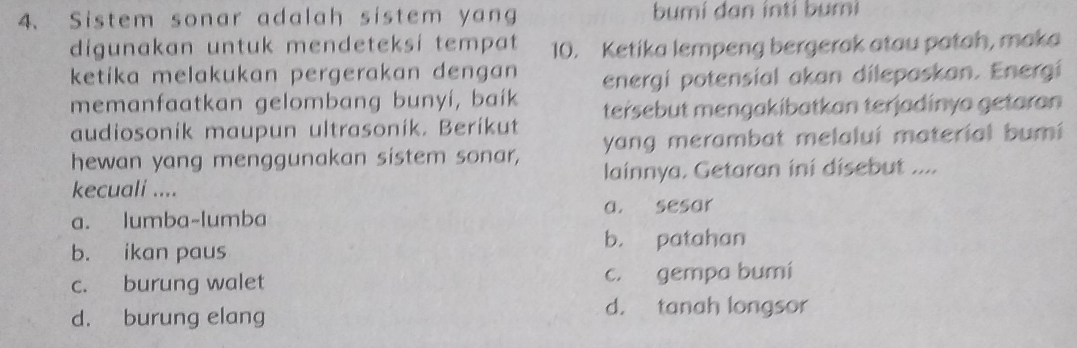 Sistem sonar adalah sistem yang bumi dan inti bumi
digunakan untuk mendeteksí tempat 10. Ketika lempeng bergerak atau patah, maka
ketika melakukan pergerakan dengan 
energi potensial akan dilepaskan. Energí
memanfaatkan gelombang bunyí, baík
tersebut mengakibatkan terjadinya getaran
audiosonik maupun ultrasonik. Berikut
yang merambat melaluí material bumi
hewan yang menggunakan sistem sonar,
lainnya. Getaran ini disebut ...
kecuali ....
a. sesar
a. lumba-lumba
b. patahan
b. ikan paus
c. burung walet c. gempa bumí
d. burung elang
d. tanah longsor