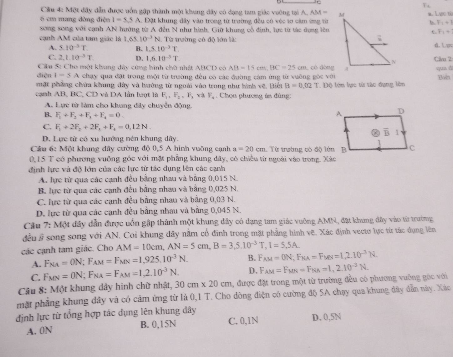 F_4
Câu 4: Một đây dẫn được uốn gập thành một khung dây có dạng tam giác vuông tại A. AM=
a. Lực từ
6 cm mang dòng điện I=5.5A Đặt khung dây vào trong từ trường đều có véc tơ cảm ứng từb. F_1+1
song song với cạnh AN hướng từ A đến N như hình. Giữ khung cổ định, lực từ tác dụng lên F_1+
c
cạnh AM của tam giác là 1,65.10^(-3)N Từ trường có độ lớn là:
A. 5.10^(-3)T. B. 1,5.10^(-3)T.
d. Lực
C. 2,1.10^(-3)T. D. 1,6.10^(-3)T. Câu 2
Câu 5: Cho một khung dây cứng hình chữ nhật ABCD có AB=15cm;BC=25cm , có dòngqua đ
điện I=5A chạy qua đặt trong một từ trường đều có các đường cảm ứng từ vuông góc với Biết
mặt phẳng chứa khung dây và hướng từ ngoài vào trong như hình vẽ. Biết B=0.02T. Độ lớn lực từ tác dụng lên
cạnh AB, BC, CD và DA lần lượt là F_1,F_2,F_3 và F_4. Chọn phương ân đủng:
A. Lực từ làm cho khung dây chuyển động.
B. F_1+F_2+F_3+F_4=0.
C. F_1+2F_2+2F_3+F_4=0,12N.
D. Lực từ có xu hướng nén khung dây.
Câu 6: Một khung dây cường độ 0,5 A hình vuông cạnh a=20cm. Từ trường có độ lớn B
0,15 T có phương vuông góc với mặt phẳng khung dây, có chiều từ ngoài vào trong. Xác
định lực và độ lớn của các lực từ tác dụng lên các cạnh
A. lực từ qua các cạnh đều bằng nhau và bằng 0,015 N.
B. lực từ qua các cạnh đều bằng nhau và bằng 0,025 N.
C. lực từ qua các cạnh đều bằng nhau và bằng 0,03 N.
D. lực từ qua các cạnh đều bằng nhau và bằng 0,045 N.
Câu 7: Một dây dẫn được uốn gập thành một khung dây có dạng tam giác vuông AMN, đặt khung dây vào từ trường
đều 6 # song song với AN. Coi khung dây nằm cố đinh trong mặt phẳng hình vẽ. Xác định vectơ lực từ tác dụng lên
các cạnh tam giác. Cho AM=10cm,AN=5cm,B=3,5.10^(-3)T,I=5,5A.
A. F_NA=ON;F_AM=F_MN=1,925.10^(-3)N.
B. F_AM=0N;F_NA=F_MN=1,2.10^(-3)N.
C. F_MN=ON;F_NA=F_AM=1,2.10^(-3)N.
D. F_AM=F_MN=F_NA=1,2.10^(-3)N.
Câu 8: Một khung dây hình chữ nhật, 30cm* 20cm , được đặt trong một từ trường đều có phương vuông góc với
mặt phẳng khung dây và có cảm ứng từ là 0,1 T. Cho dòng điện có cường độ 5A chạy qua khung dây dẫn này. Xác
định lực từ tổng hợp tác dụng lên khung dây
A. 0N B. 0,15N C. 0,1N
D. 0,5N