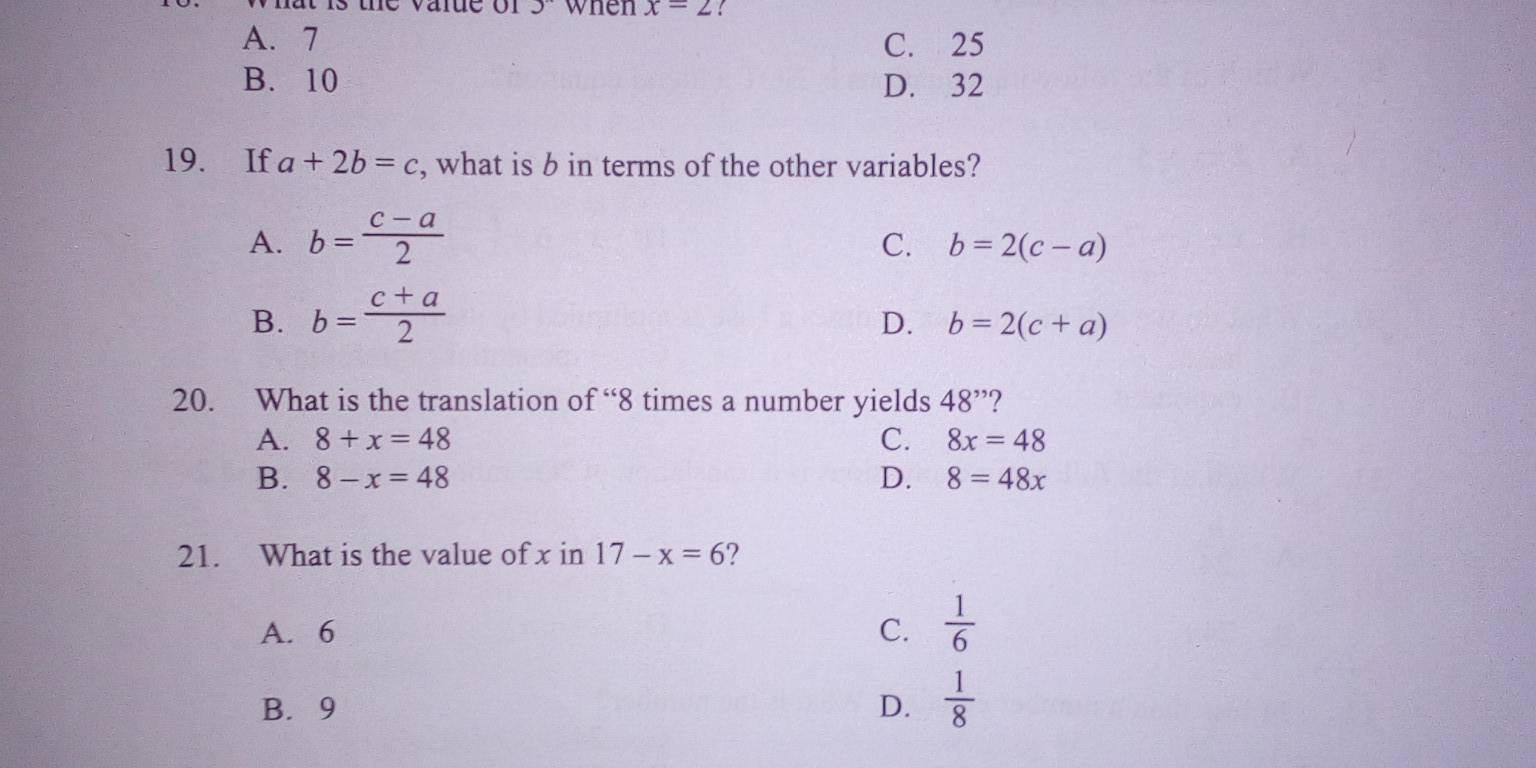 when x=2
A. 7 C. 25
B. 10 D. 32
19. If a+2b=c , what is b in terms of the other variables?
A. b= (c-a)/2 
C. b=2(c-a)
B. b= (c+a)/2 
D. b=2(c+a)
20. What is the translation of “ 8 times a number yields 48'' ?
A. 8+x=48 C. 8x=48
B. 8-x=48 D. 8=48x
21. What is the value of x in 17-x=6 ?
A. 6
C.  1/6 
B. 9 D.  1/8 