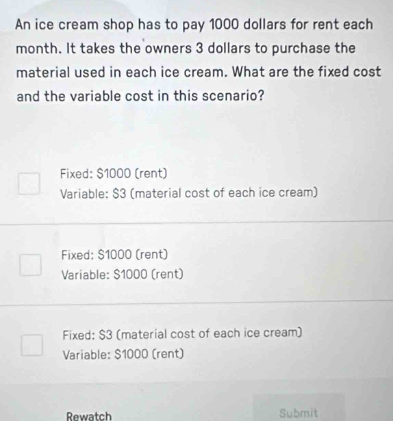 An ice cream shop has to pay 1000 dollars for rent each
month. It takes the owners 3 dollars to purchase the
material used in each ice cream. What are the fixed cost
and the variable cost in this scenario?
Fixed: $1000 (rent)
Variable: $3 (material cost of each ice cream)
Fixed: $1000 (rent)
Variable: $1000 (rent)
Fixed: $3 (material cost of each ice cream)
Variable: $1000 (rent)
Rewatch Submit