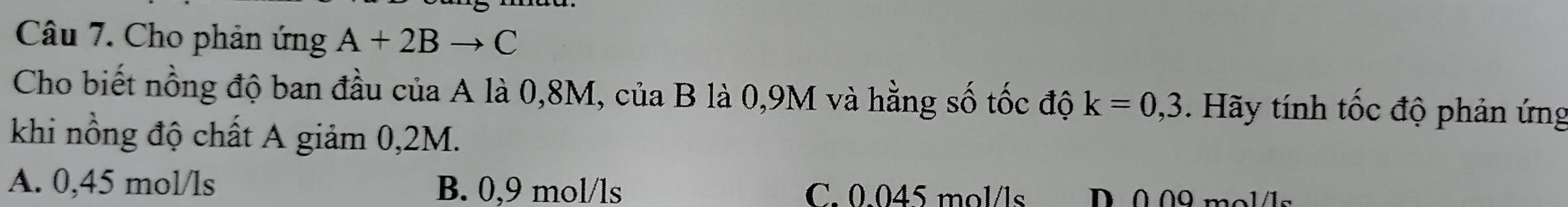 Cho phản ứng A+2Bto C
Cho biết nồng độ ban đầu của A là 0,8M, của B là 0,9M và hằng số tốc độ k=0,3 Hãy tính tốc độ phản ứng
khi nồng độ chất A giảm 0,2M.
A. 0,45 mol/ls B. 0,9 mol/ls C. 0.045 mol/ls D 0.09 mol/1s