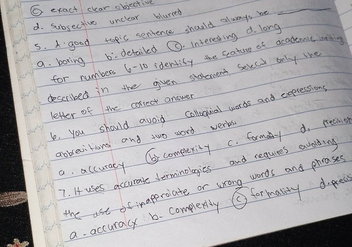 exact clear objective
d. subjective unclear blurred
s. A good topic sentence should always be
_
a. boring b. detailed C. interesting d. long
for numbers 6-10 identify the feature of academic wrtin
described in the given statement Sevect only the
letter of the correct answer
b, you should avoid colloquial words and expressions
⑥. complexity C. formany d, precision
abbrevitions and two word werks.
7. If uses accurate terminologies and requires evoiding
a accuracy
d. precs
the use of inapproiate or wrong words and phrases
Sformality
a accuracy b. complexy