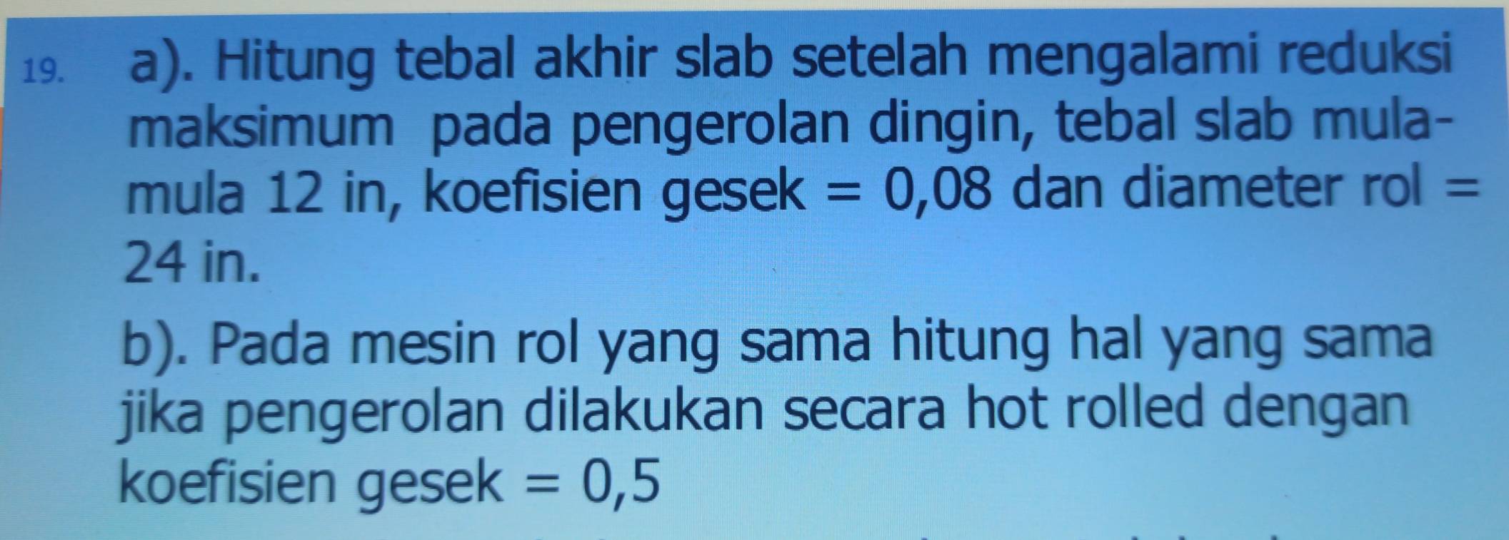 Hitung tebal akhir slab setelah mengalami reduksi 
maksimum pada pengerolan dingin, tebal slab mula- 
mula 12 in, koefisien gesek =0,08 dan diameter rol=
24 in. 
b). Pada mesin rol yang sama hitung hal yang sama 
jika pengerolan dilakukan secara hot rolled dengan 
koefisien gesek =0,5