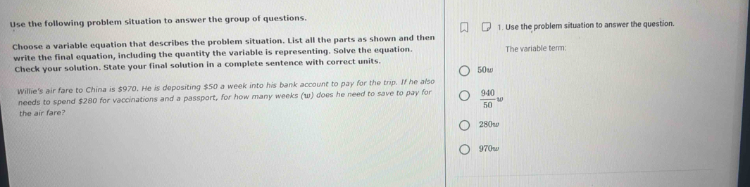 Use the following problem situation to answer the group of questions.
1. Use the problem situation to answer the question.
Choose a variable equation that describes the problem situation. List all the parts as shown and then
write the final equation, including the quantity the variable is representing. Solve the equation. The variable term:
Check your solution. State your final solution in a complete sentence with correct units. 50w
Willie's air fare to China is $970. He is depositing $50 a week into his bank account to pay for the trip. If he also
needs to spend $280 for vaccinations and a passport, for how many weeks (w) does he need to save to pay for
the air fare?  940/50 w
280w
970w