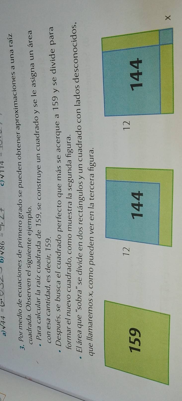 sqrt(44)approx _b) sqrt(86)approx _ C) sqrt(114)approx _ 
3. Por medio de ecuaciones de primero grado se pueden obtener aproximaciones a una raíz 
cuadrada. Observen el siguiente ejemplo. 
* Para calcular la raíz cuadrada de 159, se construye un cuadrado y se le asigna un área 
con esa cantidad, es decir, 159. 
Después, se busca el cuadrado perfecto que más se acerque a 159 y se divide para 
formar el nuevo cuadrado, como muestra la segunda figura. 
El área que “sobra” se divide en dos rectángulos y un cuadrado con lados desconocidos, 
que llamaremos x, como pueden ver en la tercera figura.
12
159 144