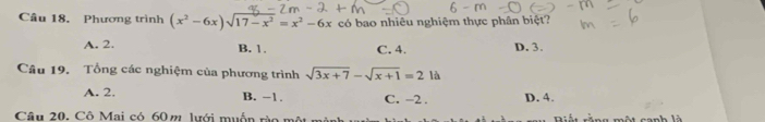 Phương trình (x^2-6x)sqrt(17-x^2)=x^2-6x có bao nhiêu nghiệm thực phân biệt?
A. 2. B. 1. C. 4. D. 3.
Câu 19. Tổng các nghiệm của phương trình sqrt(3x+7)-sqrt(x+1)=2 là
A. 2. B. −1. C. -2. D. 4.
Câu 20, Cô Mai có 60 m lưới muốn rào một l một canh là