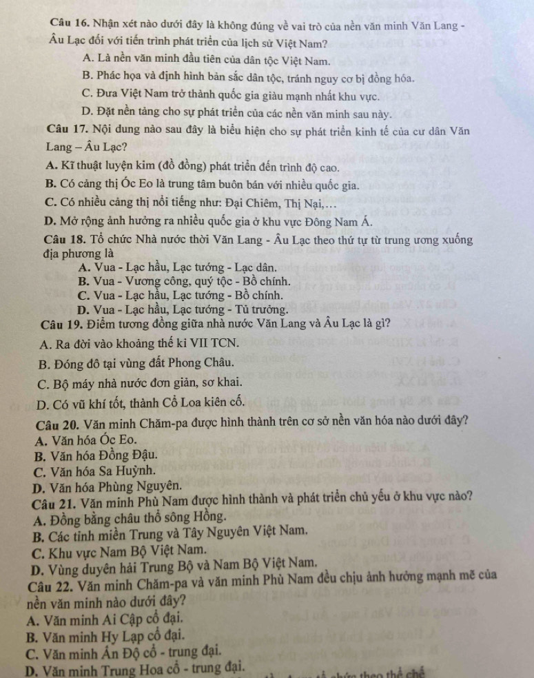 Câu 16, Nhận xét nào dưới đây là không đúng về vai trò của nền văn minh Văn Lang -
Âu Lạc đối với tiến trình phát triển của lịch sử Việt Nam?
A. Là nền văn minh đầu tiên của dân tộc Việt Nam.
B. Phác họa và định hình bản sắc dân tộc, tránh nguy cơ bị đồng hóa.
C. Đưa Việt Nam trở thành quốc gia giàu mạnh nhất khu vực.
D. Đặt nền tảng cho sự phát triển của các nền văn minh sau này.
Câu 17. Nội dung nào sau đây là biểu hiện cho sự phát triển kinh tế của cư dân Văn
Lang - Âu Lạc?
A. Kĩ thuật luyện kim (đồ đồng) phát triển đến trình độ cao.
B. Có cảng thị Óc Eo là trung tâm buôn bán với nhiều quốc gia.
C. Có nhiều cảng thị nổi tiếng như: Đại Chiêm, Thị Nại,
D. Mở rộng ảnh hưởng ra nhiều quốc gia ở khu vực Đông Nam Á.
Câu 18. Tổ chức Nhà nước thời Văn Lang - Âu Lạc theo thứ tự từ trung ương xuống
địa phương là
A. Vua - Lạc hầu, Lạc tướng - Lạc dân.
B. Vua - Vương công, quý tộc - Bồ chính.
C. Vua - Lạc hầu, Lạc tướng - Bồ chính.
D. Vua - Lạc hầu, Lạc tướng - Tủ trưởng.
Câu 19. Điểm tương đồng giữa nhà nước Văn Lang và Âu Lạc là gì?
A. Ra đời vào khoảng thế ki VII TCN.
B. Đóng đô tại vùng đất Phong Châu.
C. Bộ máy nhà nước đơn giản, sơ khai.
D. Có vũ khí tốt, thành Cổ Loa kiên cố.
Câu 20. Văn minh Chăm-pa được hình thành trên cơ sở nền văn hóa nào dưới đây?
A. Văn hóa Óc Eo.
B. Văn hóa Đồng Đậu.
C. Văn hóa Sa Huỳnh.
D. Văn hóa Phùng Nguyên.
Câu 21. Văn minh Phù Nam được hình thành và phát triển chủ yếu ở khu vực nào?
A. Đồng bằng châu thổ sông Hồng.
B. Các tỉnh miền Trung và Tây Nguyên Việt Nam.
C. Khu vực Nam Bộ Việt Nam.
D. Vùng duyên hải Trung Bộ và Nam Bộ Việt Nam.
Câu 22. Văn minh Chăm-pa và văn minh Phù Nam đều chịu ảnh hưởng mạnh mẽ của
nền văn minh nào dưới đây?
A. Văn minh Ai Cập cổ đại.
B. Văn minh Hy Lạp cổ đại.
C. Văn minh Ấn Độ cổ - trung đại.
D, Văn minh Trung Hoa cổ - trung đại.
a0 thể chế