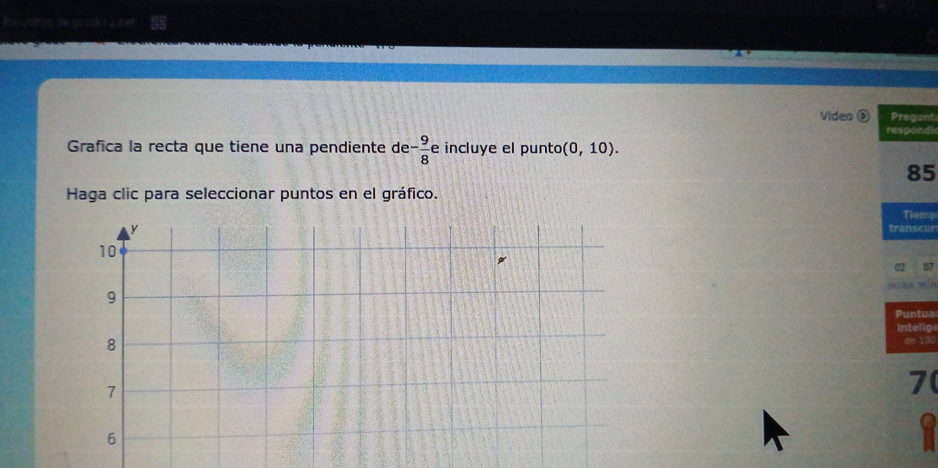 Video Pregunt 
respondi 
Grafica la recta que tiene una pendiente de - 9/8 e incluye el punto (0,10). 
85 
Haga clic para seleccionar puntos en el gráfico. 
Tiemp 
transcur 
untua 
intelige 
de 100
7
1