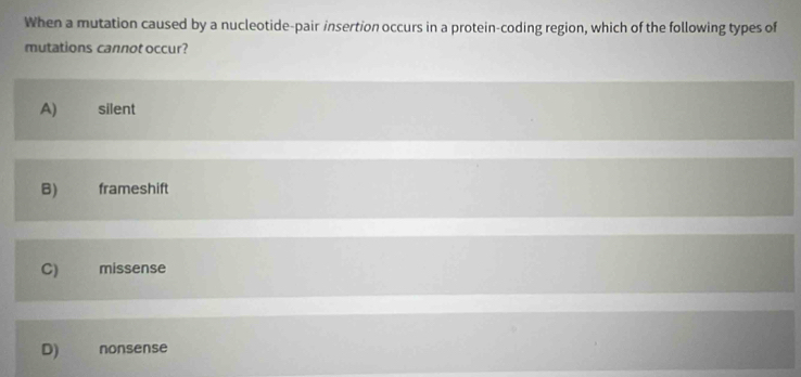 When a mutation caused by a nucleotide-pair insertion occurs in a protein-coding region, which of the following types of
mutations cannot occur?
A) silent
B) frameshift
C) €£ missense
D) nonsense