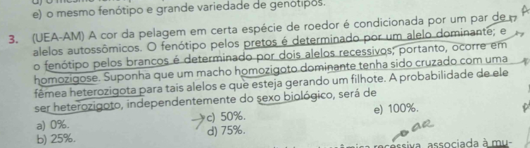 ao
e) o mesmo fenótipo e grande variedade de genótipos.
3. (UEA-AM) A cor da pelagem em certa espécie de roedor é condicionada por um par de
alelos autossômicos. O fenótipo pelos pretos é determinado por um alelo dominante; e
o fenótipo pelos brancos é determinado por dois alelos recessivos; portanto, ocorre em
homozigose. Suponha que um macho homozigoto dominante tenha sido cruzado com uma
fêmea heterozigota para tais alelos e que esteja gerando um filhote. A probabilidade de ele
ser heterozigoto, independentemente do sexo biológico, será de
a) 0%. c) 50%. e) 100%.
b) 25%. d) 75%.
sassiva, associada à mu-