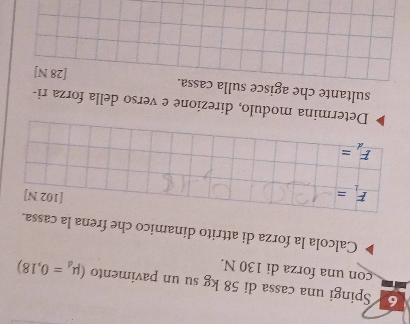 Spingi una cassa di 58 kg su un pavimento (mu _d=0,18)
con una forza di 130 N. 
Calcola la forza di attrito dinamico che frena la cassa.
F_1=
[102 N]
F_d=
Determina modulo, direzione e verso della forza ri- 
sultante che agisce sulla cassa.
[28 N]