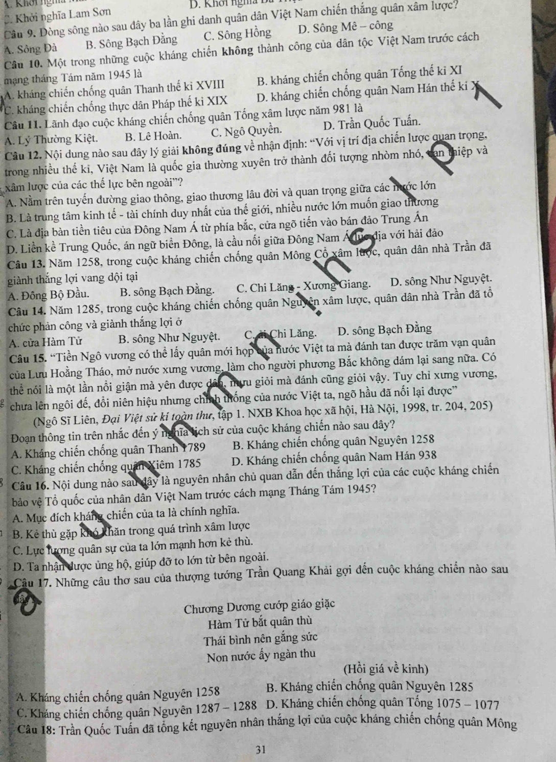 A. Khơi ngha D. Khơi nghĩa Đà
C. Khởi nghĩa Lam Sơn
Câu 9. Dòng sông nào sau dây ba lần ghi danh quân dân Việt Nam chiến thắng quân xâm lược?
A. Sông Đà B. Sông Bạch Đằng C. Sông Hồng D. Sông Mê - công
Câu 10. Một trong những cuộc kháng chiến không thành công của dân tộc Việt Nam trước cách
mạng tháng Tám năm 1945 là
A. kháng chiến chống quân Thanh thế kỉ XVIII B. kháng chiến chống quân Tống thế ki XI
C. kháng chiến chống thực dân Pháp thế kỉ XIX D. kháng chiến chống quân Nam Hán thế ki X
Câu 11. Lãnh đạo cuộc kháng chiến chống quân Tống xâm lược năm 981 là
A. Lý Thường Kiệt. B. Lê Hoàn. C. Ngô Quyền. D. Trần Quốc Tuấn.
Câu 12. Nội dung nào sau đây lý giải không đúng về nhận định: “Với vị trí địa chiến lược quan trọng,
trong nhiều thế ki, Việt Nam là quốc gia thường xuyên trở thành đối tượng nhòm nhó, can thiệp và
xâm lược của các thế lực bên ngoài''?
A. Nằm trên tuyến đường giao thông, giao thương lâu đời và quan trọng giữa các nước lớn
B. Là trung tâm kinh tế - tài chính duy nhất của thế giới, nhiều nước lớn muốn giao thương
C. Là địa bàn tiền tiêu của Đông Nam Á từ phía bắc, cửa ngõ tiến vào bán đảo Trung Ấn
D. Liền kề Trung Quốc, án ngữ biển Đông, là cầu nối giữa Đông Nam Á lục địa với hải đảo
Câu 13. Năm 1258, trong cuộc kháng chiến chống quân Mông Cổ xâm lược, quân dân nhà Trần đã
giành thắng lợi vang dội tại
A. Đông Bộ Đầu. B. sông Bạch Đằng. C. Chi Lăng - Xương Giang. D. sông Như Nguyệt.
Câu 14. Năm 1285, trong cuộc kháng chiến chống quân Nguyên xâm lược, quân dân nhà Trần đã tổ
chức phản công và giành thắng lợi ở
A. cửa Hàm Tử B. sông Như Nguyệt.  Ch ải Chi Lăng. D. sông Bạch Đằng
Câu 15. “Tiền Ngô vương có thể lấy quân mới họp của nước Việt ta mà đánh tan được trăm vạn quân
của Lưu Hoằng Tháo, mở nước xưng vương, làm cho người phương Bắc không dám lại sang nữa. Có
thể nói là một lần nổi giận mà yên được dân, mưu giỏi mà đánh cũng giỏi vậy. Tuy chỉ xưng vương,
chưa lên ngôi đế, đổi niên hiệu nhưng chính thống của nước Việt ta, ngõ hầu đã nổi lại được'
(Ngô Sĩ Liên, Đại Việt sử kí toàn thư, tập 1. NXB Khoa học xã hội, Hà Nội, 1998, tr. 204, 205)
Đoạn thông tin trên nhắc đến ý nghĩa lịch sử của cuộc kháng chiến nào sau đây?
A. Kháng chiến chống quân Thanh 1789 B. Kháng chiến chống quân Nguyên 1258
C. Kháng chiến chống quân Xiêm 1785 D. Kháng chiến chống quân Nam Hán 938
Câu 16. Nội dung nào sau đây là nguyên nhân chủ quan dẫn đến thắng lợi của các cuộc kháng chiến
bảo vệ Tổ quốc của nhân dân Việt Nam trước cách mạng Tháng Tám 1945?
A. Mục đích kháng chiến của ta là chính nghĩa.
B. Kẻ thù gặp khó khăn trong quá trình xâm lược
C. Lực lượng quân sự của ta lớn mạnh hơn kẻ thù.
D. Ta nhận được ủng hộ, giúp đỡ to lớn từ bên ngoài.
Câu 17. Những câu thơ sau của thượng tướng Trần Quang Khải gợi đến cuộc kháng chiến nào sau
Chương Dương cướp giáo giặc
Hàm Tử bắt quân thù
Thái bình nên gắng sức
Non nước ấy ngàn thu
(Hồi giá về kinh)
A. Kháng chiến chống quân Nguyên 1258 B. Kháng chiến chống quân Nguyên 1285
C. Kháng chiến chống quân Nguyên 1287 - 1288  D. Kháng chiến chống quân Tống 1075 - 1077
Câu 18: Trần Quốc Tuấn đã tổng kết nguyên nhân thắng lợi của cuộc kháng chiến chống quân Mông
31