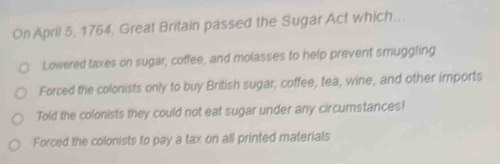 On April 5, 1764, Great Britain passed the Sugar Act which...
Lowered taxes on sugar, coffee, and molasses to help prevent smuggling
Forced the colonists only to buy British sugar; coffee, tea, wine, and other imports
Told the colonists they could not eat sugar under any circumstances!
Forced the colonists to pay a tax on all printed materials