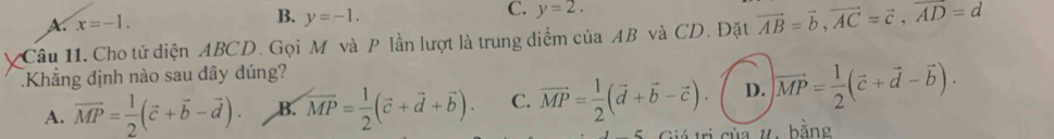 x=-1.
B. y=-1.
C. y=2. 
Câu 11. Cho tứ diện ABCD. Gọi M và P lần lượt là trung điểm của AB và CD. Đặt vector AB=vector b, vector AC=vector c, vector AD=d
Khẳng định nào sau dây đúng?
A. vector MP= 1/2 (vector c+vector b-vector d). B. vector MP= 1/2 (vector c+vector d+vector b). C. vector MP= 1/2 (vector d+vector b-vector c). D. vector MP= 1/2 (vector c+vector d-vector b). 
Giá trị của 7, bằng