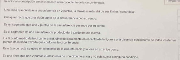 Relaciona la descripción con el elemento correcpondiente de la circuenferencia. Témpo re
Una línea que divide una circunferencia en 2 puntos, la atraviesa más allá de sus límites "cortándola'.
Cualquier recta que una algún punto de la circunferencia con su centro.
Es un segmento que une 2 puntos de la circunferencia pasando por su centro.
Es el segmento de una circunferencia producto del trazado de una cuerda.
Es el punto medio de la circunferencia, ubicado literalmente en el centro de la figura a una distancia equidistante de todos los demás
puntos de la línea trazada que conforma la circunferencia.
Este tipo de recta se ubica en el exterior de la circunferencia y la toca en un único punto.
Es una línea que une 2 puntos cualesquiera de una circunferencia y no está sujeta a ninguna condición