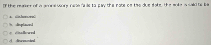 If the maker of a promissory note fails to pay the note on the due date, the note is said to be
a. dishonored
b. displaced
c. disallowed
d. discounted