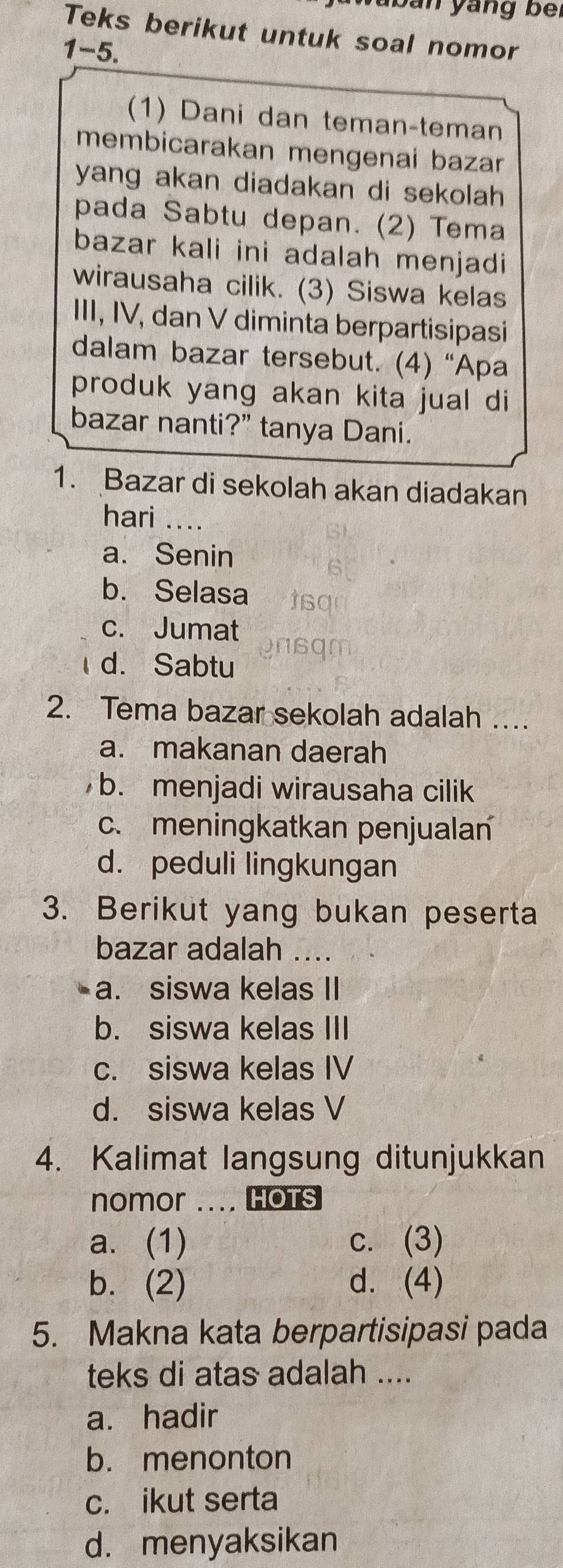 ban yang bei
Teks berikut untuk soal nomor
1-5.
(1) Dani dan teman-teman
membicarakan mengenai bazan
yang akan diadakan di sekolah
pada Sabtu depan. (2) Tema
bazar kali ini adalah menjadi
wirausaha cilik. (3) Siswa kelas
III, IV, dan V diminta berpartisipasi
dalam bazar tersebut. (4) “Apa
produk yang akan kita jual di
bazar nanti?” tanya Dani.
1. Bazar di sekolah akan diadakan
hari ....
a. Senin
b. Selasa
c. Jumat
d. Sabtu
2. Tema bazar sekolah adalah …
a. makanan daerah
b. menjadi wirausaha cilik
c. meningkatkan penjualan
d. peduli lingkungan
3. Berikut yang bukan peserta
bazar adalah
a. siswa kelas II
b. siswa kelas III
c. siswa kelas IV
d. siswa kelas V
4. Kalimat langsung ditunjukkan
nomor .... HOTS
a. (1) c. (3)
b. (2) d. (4)
5. Makna kata berpartisipasi pada
teks di atas adalah ....
a. hadir
b. menonton
c. ikut serta
d. menyaksikan