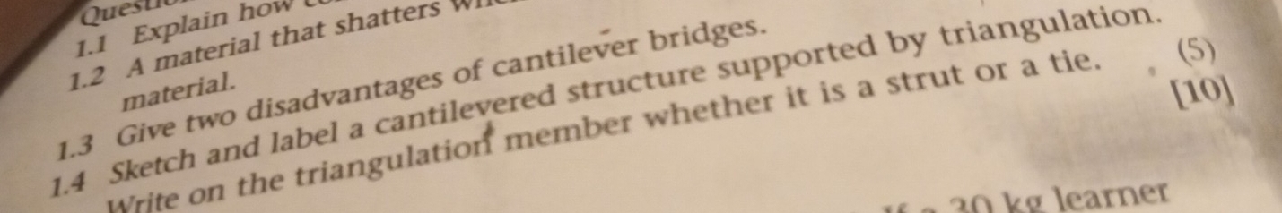 Questio 
1.1 Explain how 
1.2 A material that shatters W 
[10] 
1.4 Sketch and label a cantilevered structure supported by triangulation 
1.3 Give two disadvantages of cantilever bridges. material. 
write on the triangulation member whether it is a strut or a tie. (5)
30 kg learner