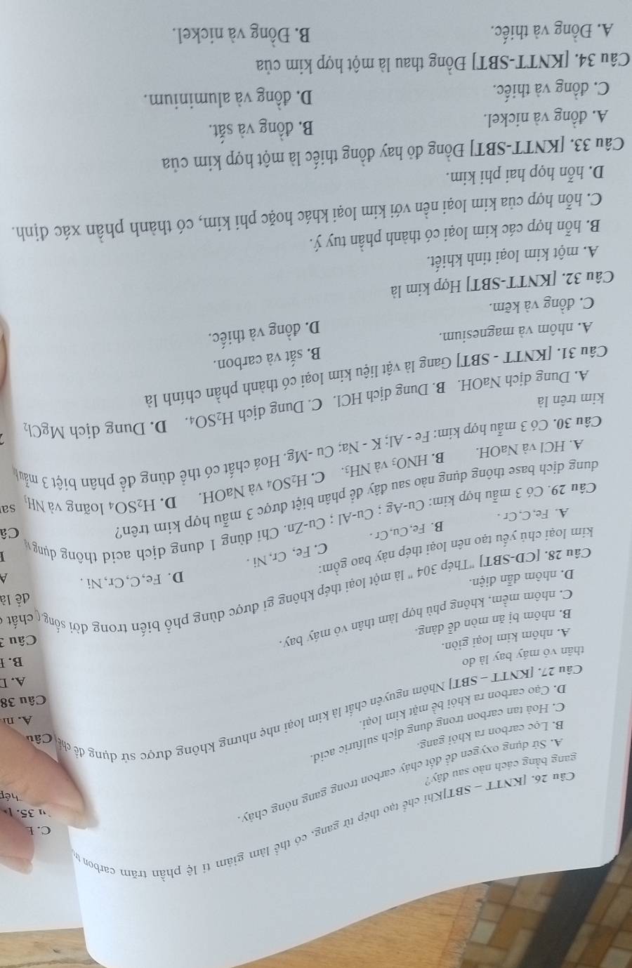 C. L
Câu 26. [KNTT - SBT]Khị r_2 tạo thép từ gang, có thể làm giảm tỉ lệ phần trăm carbon từ
u 35. 
        
hép
A. Sứ dụng oxygen để đốt chảy carbon trong gang nóng chảy
gang bằng cách nào sau đây?
B. Lọc carbon ra khỏi gang.
C. Hoâ tan carbon trong dung dịch sulfuric acid
A. n
Câu 27. [KNTT - SBT] Nhôm nguyên chất là kim loại nhẹ nhưng không được sử dụng đề củ Cả
D. Cạo carbon ra khỏi bề mặt kim loại.
Câu 38
A. D
thân vỏ máy bay là do
B. I
A. nhôm kim loại giòn.
Câu 3
B. nhôm bị ăn mòn dễ dàng.
C. nhôm mềm, không phù hợp làm thân vỏ máy bay.
để là
Câu 28. [CD-SBT] 'Thép 304 " là một loại thép không gi được dùng phổ biến trong đời sống ( chất
D. nhôm dẫn điện.
D. Fe,C,Cr, Ni .  
kim loại chủ yếu tạo nên loại thép này bao gồm:
B. Fe, Cu, Cr . C. Fe, Cr, Ni .
Câ
âu 29. Có 3 mẫu hợp kim: CU-A σ : Cu-AI : ( Cu-∠ n. Chỉ dùng 1 dung dịch acid thông dụng
A. Fe, C, Cr .
D. H_2SO_4 loãng và NHị sa
dung dịch base thông dụng nào sau đây để phân biệt được 3 mẫu hợp kim trên1
A. HCl và NaOH. B. HNO_3 và NH3. C. H_2SO_4 và NaOH.
Câu 30. Có 3 mẫu hợp kim: Fe - Al; K - Na; Cu -Mg. Hoá chất có thể dùng để phân biệt 3 mẫu
kim trên là D. Dung dịch MgCl_2
A. Dung dịch NaOH. B. Dung dịch HCl. C. Dung dịch H_2SO_4.
Câu 31. [KNTT - SBT] Gang là vật liệu kim loại có thành phần chính là
B. sắt và carbon.
A. nhôm và magnesium.
D. đồng và thiếc.
C. đồng và kẽm.
Câu 32. [KNTT-SBT] Hợp kim là
A. một kim loại tinh khiết.
B. hỗn hợp các kim loại có thành phần tuy ý.
C. hỗn hợp của kim loại nền với kim loại khác hoặc phi kim, có thành phần xác định.
D. hỗn họp hai phi kim.
Câu 33. [KNTT-SBT] Đồng đỏ hay đồng thiếc là một hợp kim của
A. đồng và nickel. B. đồng và sắt.
C. đồng và thiếc. D. đồng và aluminium.
Câu 34. [KNTT-SBT] Đồng thau là một hợp kim của
A. Đồng và thiếc. B. Đồng và nickel.