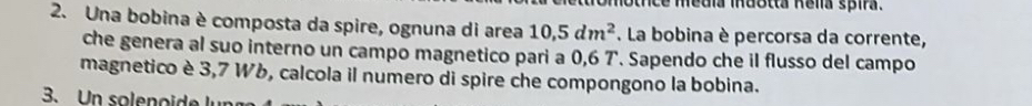 tce media indotta Relia spira. 
2. Una bobina è composta da spire, ognuna di area 10, 5dm^2. La bobina è percorsa da corrente, 
che genera al suo interno un campo magnetico pari a 0,6 7. Sapendo che il flusso del campo 
magnetico è 3,7 Wb, calcola il numero di spire che compongono la bobina. 
3. n soleno ide