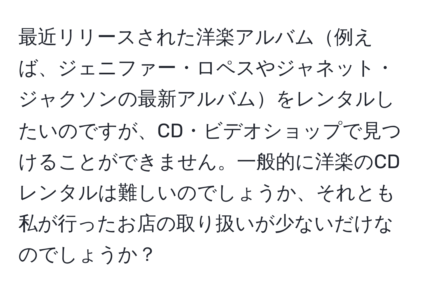 最近リリースされた洋楽アルバム例えば、ジェニファー・ロペスやジャネット・ジャクソンの最新アルバムをレンタルしたいのですが、CD・ビデオショップで見つけることができません。一般的に洋楽のCDレンタルは難しいのでしょうか、それとも私が行ったお店の取り扱いが少ないだけなのでしょうか？