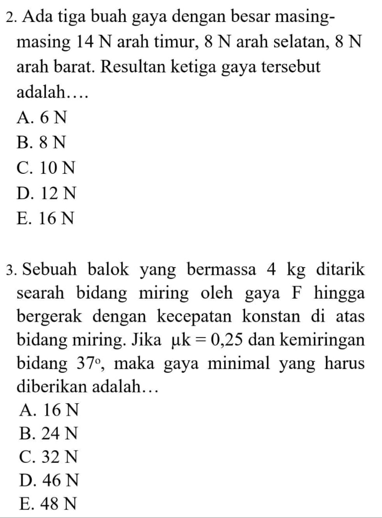 Ada tiga buah gaya dengan besar masing-
masing 14 N arah timur, 8 N arah selatan, 8 N
arah barat. Resultan ketiga gaya tersebut
adalah…
A. 6 N
B. 8 N
C. 10 N
D. 12 N
E. 16 N
3. Sebuah balok yang bermassa 4 kg ditarik
searah bidang miring oleh gaya F hingga
bergerak dengan kecepatan konstan di atas
bidang miring. Jika mu k=0,25 dan kemiringan
bidang 37° , maka gaya minimal yang harus
diberikan adalah…
A. 16 N
B. 24 N
C. 32 N
D. 46 N
E. 48 N