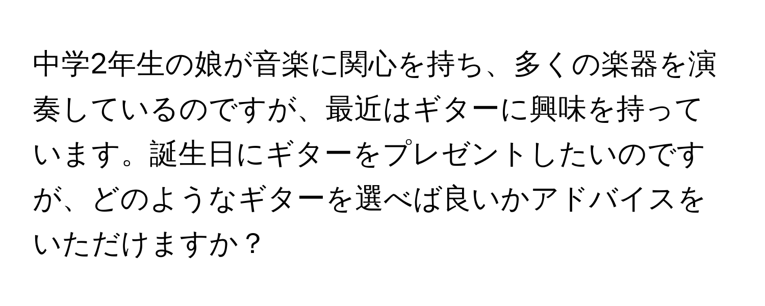 中学2年生の娘が音楽に関心を持ち、多くの楽器を演奏しているのですが、最近はギターに興味を持っています。誕生日にギターをプレゼントしたいのですが、どのようなギターを選べば良いかアドバイスをいただけますか？