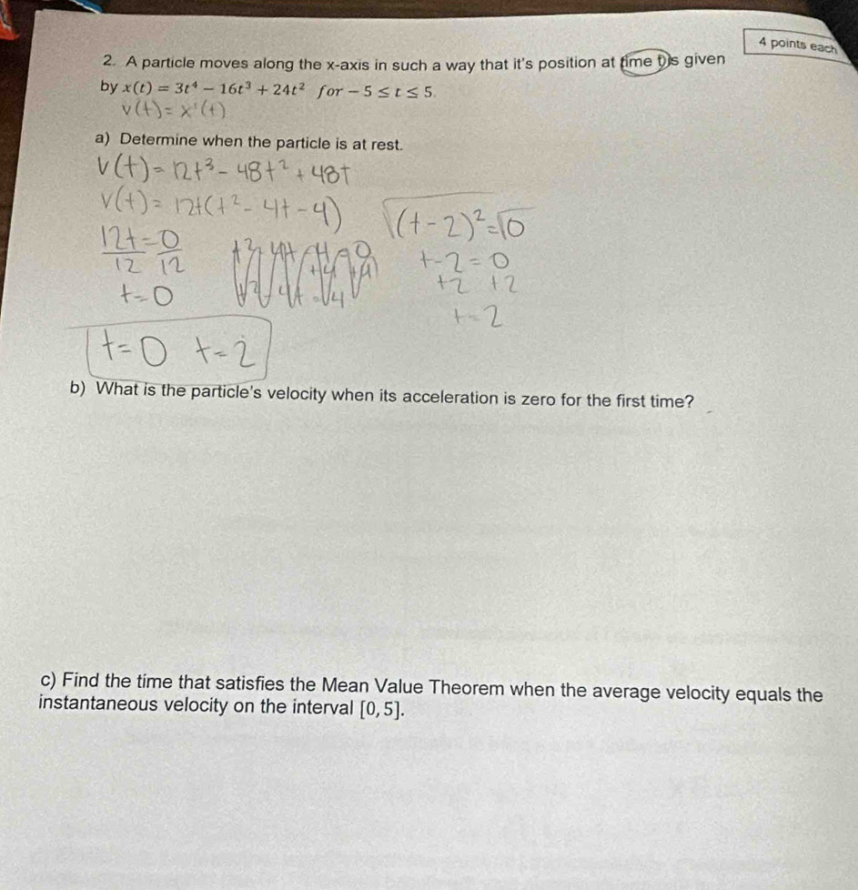 each 
2. A particle moves along the x-axis in such a way that it's position at time t is given 
by x(t)=3t^4-16t^3+24t^2 for -5≤ t≤ 5. 
a) Determine when the particle is at rest. 
b) What is the particle's velocity when its acceleration is zero for the first time? 
c) Find the time that satisfies the Mean Value Theorem when the average velocity equals the 
instantaneous velocity on the interval [0,5].